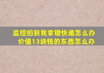 监控拍到我拿错快递怎么办价值13块钱的东西怎么办