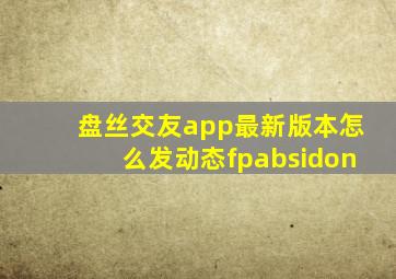 盘丝交友app最新版本怎么发动态fpabsidon