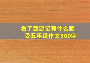 看了西游记有什么感受五年级作文300字