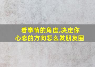 看事情的角度,决定你心态的方向怎么发朋友圈