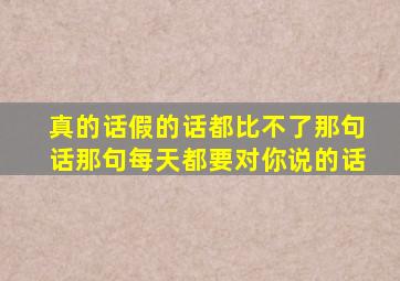 真的话假的话都比不了那句话那句每天都要对你说的话