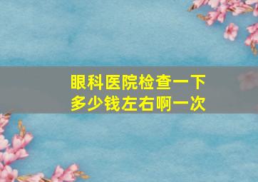 眼科医院检查一下多少钱左右啊一次