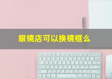 眼镜店可以换镜框么