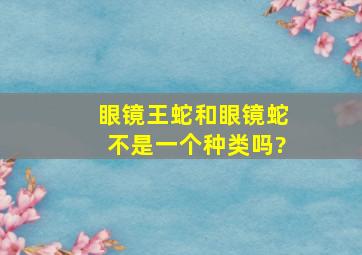 眼镜王蛇和眼镜蛇不是一个种类吗?