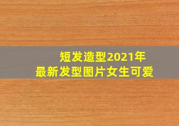 短发造型2021年最新发型图片女生可爱