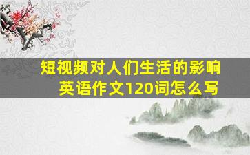 短视频对人们生活的影响英语作文120词怎么写