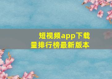 短视频app下载量排行榜最新版本