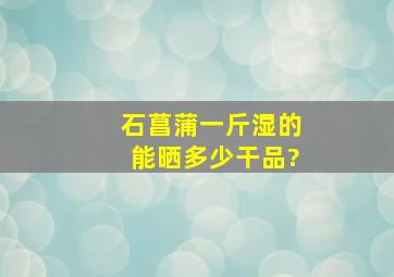 石菖蒲一斤湿的能晒多少干品?