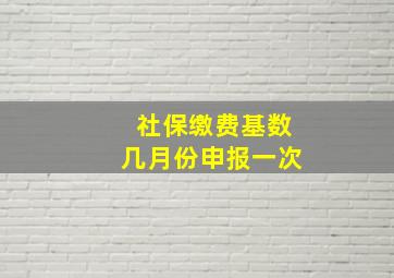 社保缴费基数几月份申报一次