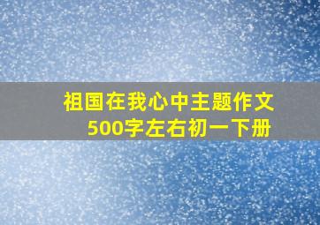 祖国在我心中主题作文500字左右初一下册