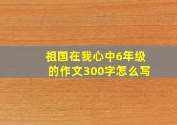 祖国在我心中6年级的作文300字怎么写