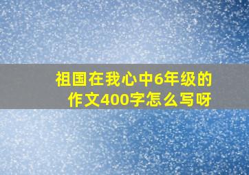 祖国在我心中6年级的作文400字怎么写呀