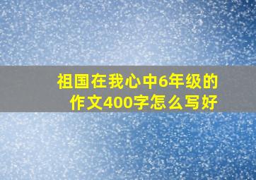 祖国在我心中6年级的作文400字怎么写好