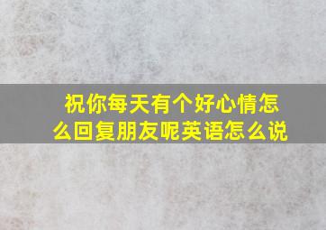 祝你每天有个好心情怎么回复朋友呢英语怎么说