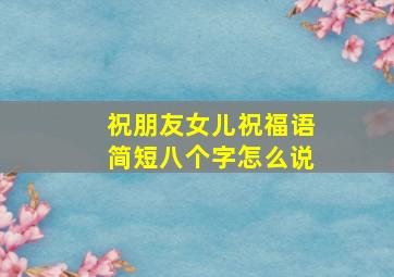 祝朋友女儿祝福语简短八个字怎么说