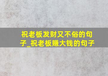 祝老板发财又不俗的句子_祝老板赚大钱的句子