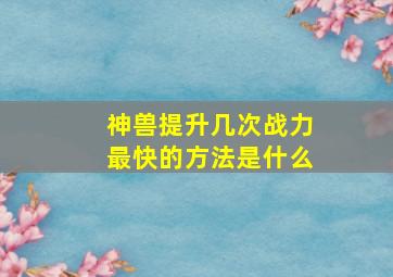 神兽提升几次战力最快的方法是什么