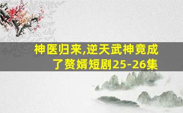 神医归来,逆天武神竟成了赘婿短剧25-26集