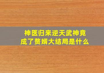 神医归来逆天武神竟成了赘婿大结局是什么