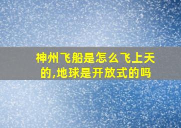 神州飞船是怎么飞上天的,地球是开放式的吗