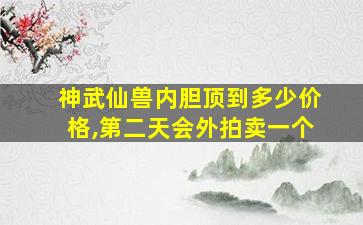 神武仙兽内胆顶到多少价格,第二天会外拍卖一个