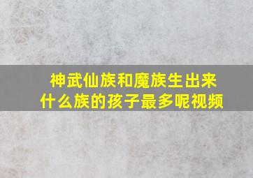 神武仙族和魔族生出来什么族的孩子最多呢视频