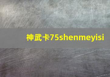 神武卡75shenmeyisi