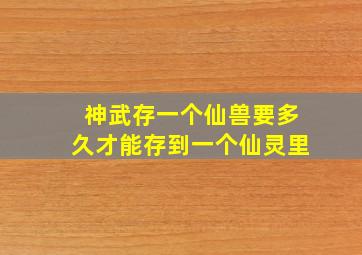 神武存一个仙兽要多久才能存到一个仙灵里