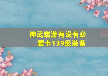 神武端游有没有必要卡139级装备