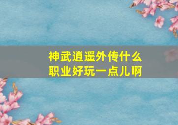 神武逍遥外传什么职业好玩一点儿啊