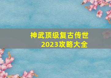 神武顶级复古传世2023攻略大全