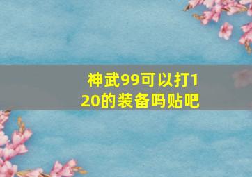 神武99可以打120的装备吗贴吧