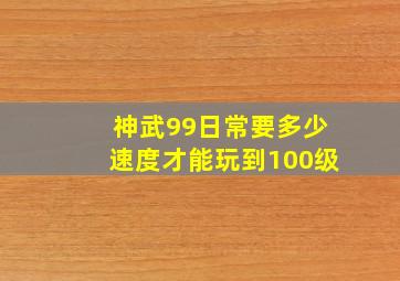 神武99日常要多少速度才能玩到100级