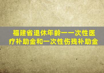 福建省退休年龄一一次性医疗补助金和一次性伤残补助金