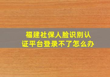 福建社保人脸识别认证平台登录不了怎么办