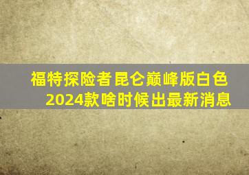 福特探险者昆仑巅峰版白色2024款啥时候出最新消息