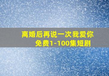 离婚后再说一次我爱你免费1-100集短剧