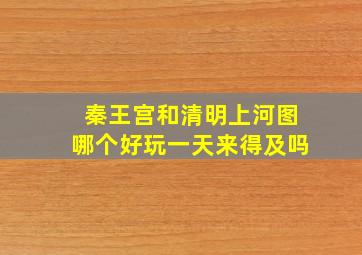 秦王宫和清明上河图哪个好玩一天来得及吗