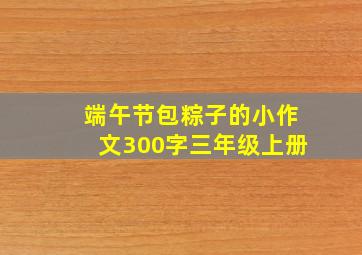 端午节包粽子的小作文300字三年级上册