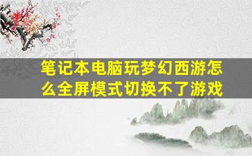 笔记本电脑玩梦幻西游怎么全屏模式切换不了游戏