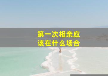 第一次相亲应该在什么场合