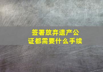 签署放弃遗产公证都需要什么手续