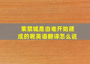 紫禁城是由谁开始建成的呢英语翻译怎么说