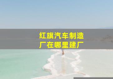 红旗汽车制造厂在哪里建厂