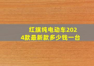 红旗纯电动车2024款最新款多少钱一台