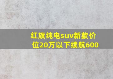 红旗纯电suv新款价位20万以下续航600