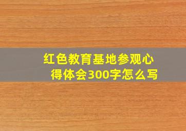 红色教育基地参观心得体会300字怎么写