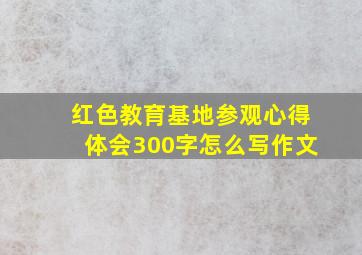 红色教育基地参观心得体会300字怎么写作文