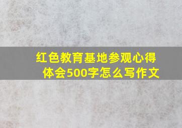 红色教育基地参观心得体会500字怎么写作文