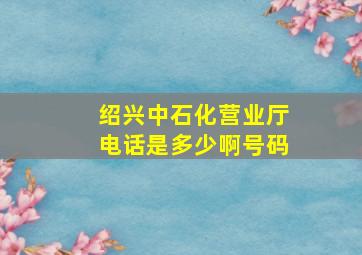 绍兴中石化营业厅电话是多少啊号码